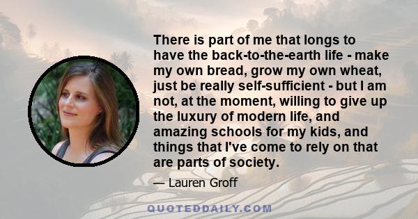 There is part of me that longs to have the back-to-the-earth life - make my own bread, grow my own wheat, just be really self-sufficient - but I am not, at the moment, willing to give up the luxury of modern life, and