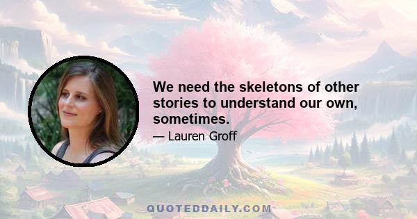 We need the skeletons of other stories to understand our own, sometimes.