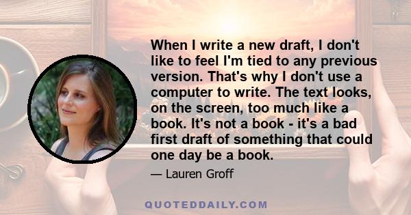 When I write a new draft, I don't like to feel I'm tied to any previous version. That's why I don't use a computer to write. The text looks, on the screen, too much like a book. It's not a book - it's a bad first draft