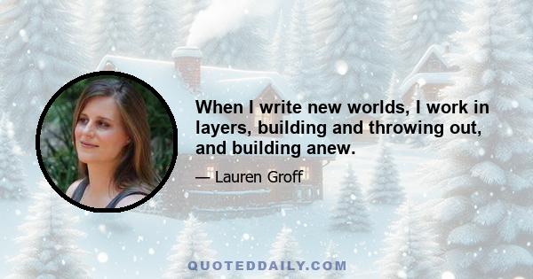 When I write new worlds, I work in layers, building and throwing out, and building anew.