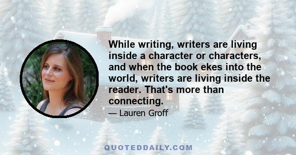 While writing, writers are living inside a character or characters, and when the book ekes into the world, writers are living inside the reader. That's more than connecting.