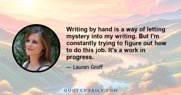 Writing by hand is a way of letting mystery into my writing. But I'm constantly trying to figure out how to do this job. It's a work in progress.