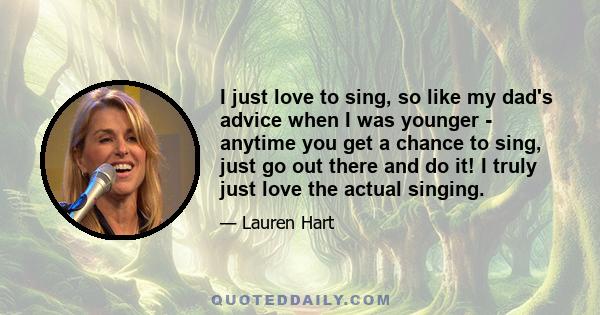 I just love to sing, so like my dad's advice when I was younger - anytime you get a chance to sing, just go out there and do it! I truly just love the actual singing.