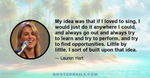 My idea was that if I loved to sing, I would just do it anywhere I could, and always go out and always try to learn and try to perform, and try to find opportunities. Little by little, I sort of built upon that idea.