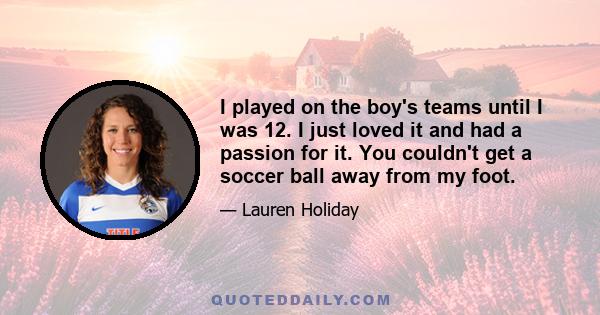 I played on the boy's teams until I was 12. I just loved it and had a passion for it. You couldn't get a soccer ball away from my foot.