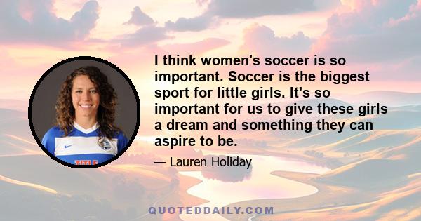 I think women's soccer is so important. Soccer is the biggest sport for little girls. It's so important for us to give these girls a dream and something they can aspire to be.