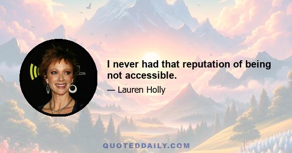 I never had that reputation of being not accessible.