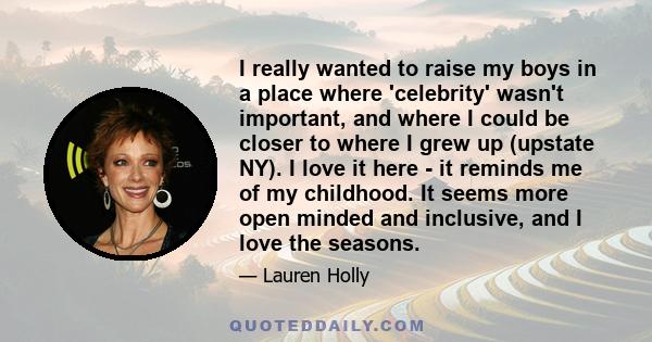 I really wanted to raise my boys in a place where 'celebrity' wasn't important, and where I could be closer to where I grew up (upstate NY). I love it here - it reminds me of my childhood. It seems more open minded and