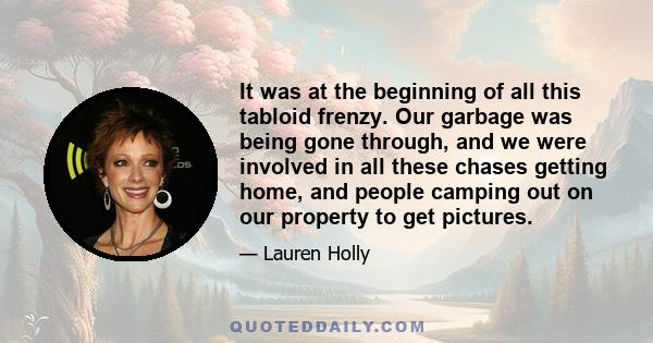 It was at the beginning of all this tabloid frenzy. Our garbage was being gone through, and we were involved in all these chases getting home, and people camping out on our property to get pictures.