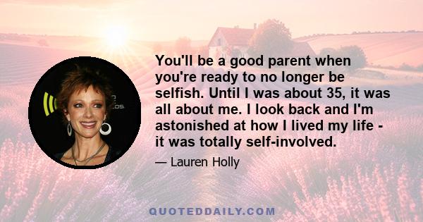 You'll be a good parent when you're ready to no longer be selfish. Until I was about 35, it was all about me. I look back and I'm astonished at how I lived my life - it was totally self-involved.