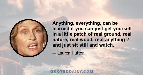 Anything, everything, can be learned if you can just get yourself in a little patch of real ground, real nature, real wood, real anything ? and just sit still and watch.