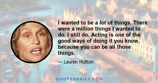 I wanted to be a lot of things. There were a million things I wanted to do. I still do. Acting is one of the good ways of doing it you know, because you can be all those things.