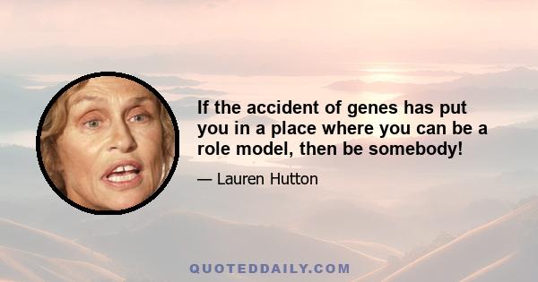 If the accident of genes has put you in a place where you can be a role model, then be somebody!