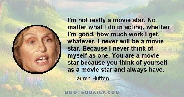 I'm not really a movie star. No matter what I do in acting, whether I'm good, how much work I get, whatever, I never will be a movie star. Because I never think of myself as one. You are a movie star because you think