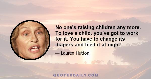 No one's raising children any more. To love a child, you've got to work for it. You have to change its diapers and feed it at night!