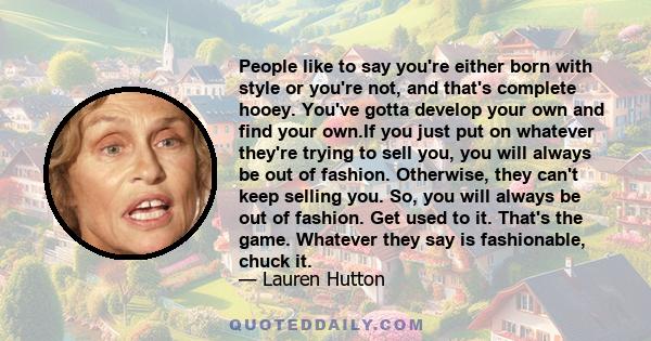 People like to say you're either born with style or you're not, and that's complete hooey. You've gotta develop your own and find your own.If you just put on whatever they're trying to sell you, you will always be out