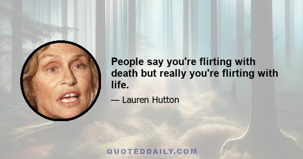 People say you're flirting with death but really you're flirting with life.