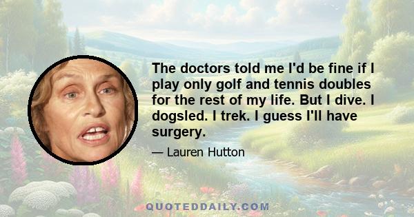 The doctors told me I'd be fine if I play only golf and tennis doubles for the rest of my life. But I dive. I dogsled. I trek. I guess I'll have surgery.