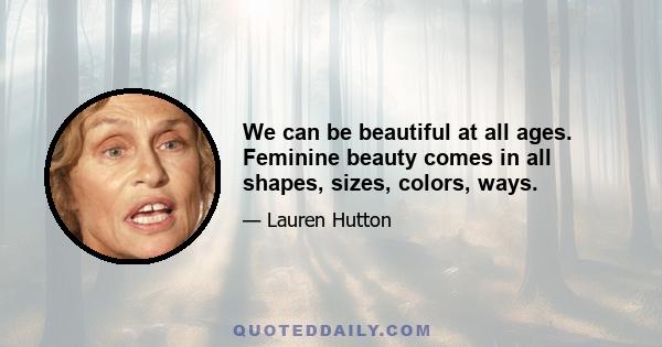 We can be beautiful at all ages. Feminine beauty comes in all shapes, sizes, colors, ways.