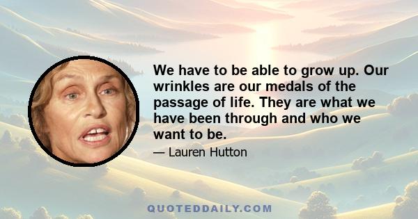 We have to be able to grow up. Our wrinkles are our medals of the passage of life. They are what we have been through and who we want to be.