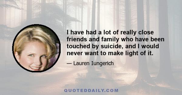 I have had a lot of really close friends and family who have been touched by suicide, and I would never want to make light of it.