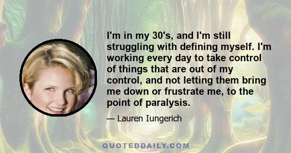 I'm in my 30's, and I'm still struggling with defining myself. I'm working every day to take control of things that are out of my control, and not letting them bring me down or frustrate me, to the point of paralysis.