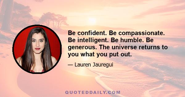 Be confident. Be compassionate. Be intelligent. Be humble. Be generous. The universe returns to you what you put out.