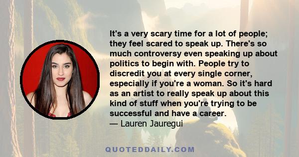 It's a very scary time for a lot of people; they feel scared to speak up. There's so much controversy even speaking up about politics to begin with. People try to discredit you at every single corner, especially if