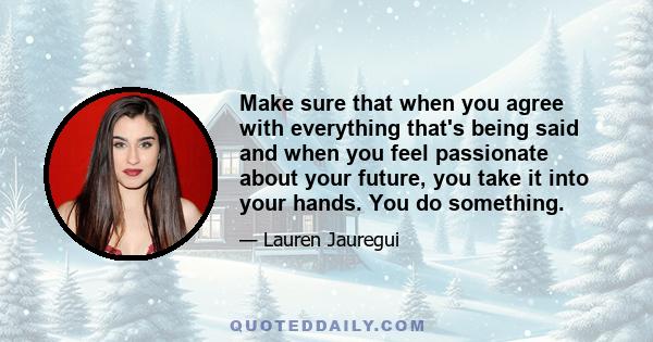 Make sure that when you agree with everything that's being said and when you feel passionate about your future, you take it into your hands. You do something.