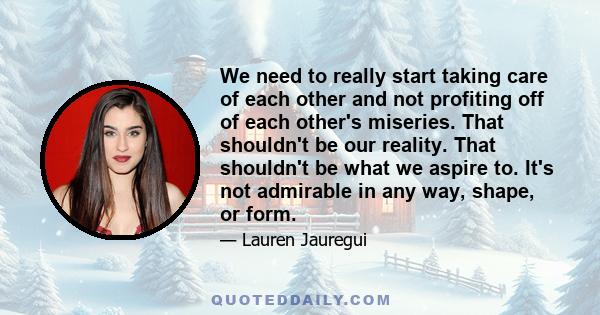 We need to really start taking care of each other and not profiting off of each other's miseries. That shouldn't be our reality. That shouldn't be what we aspire to. It's not admirable in any way, shape, or form.