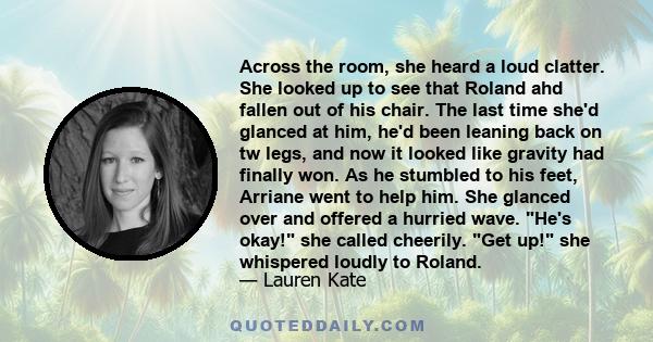 Across the room, she heard a loud clatter. She looked up to see that Roland ahd fallen out of his chair. The last time she'd glanced at him, he'd been leaning back on tw legs, and now it looked like gravity had finally