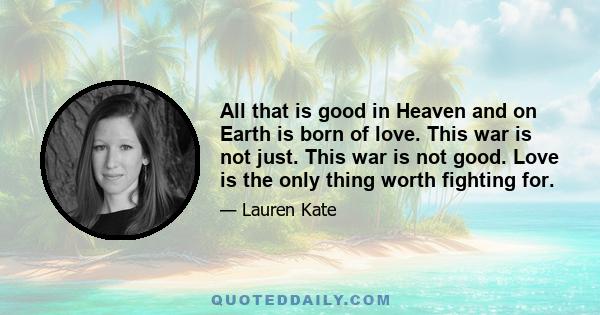 All that is good in Heaven and on Earth is born of love. This war is not just. This war is not good. Love is the only thing worth fighting for.