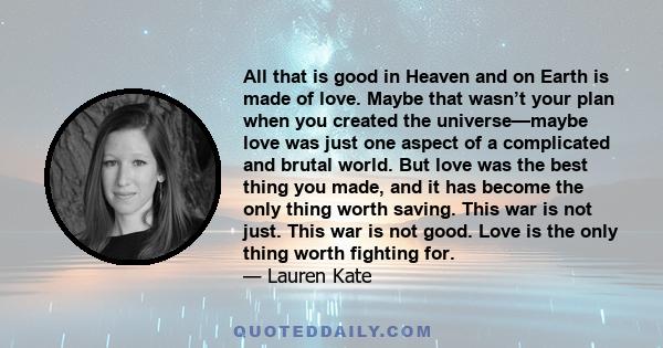 All that is good in Heaven and on Earth is made of love. Maybe that wasn’t your plan when you created the universe—maybe love was just one aspect of a complicated and brutal world. But love was the best thing you made,