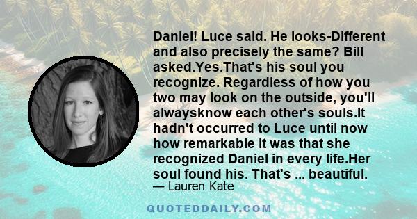 Daniel! Luce said. He looks-Different and also precisely the same? Bill asked.Yes.That's his soul you recognize. Regardless of how you two may look on the outside, you'll alwaysknow each other's souls.It hadn't occurred 