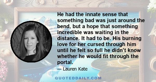 He had the innate sense that something bad was just around the bend, but a hope that something incredible was waiting in the distance. It had to be. His burning love for her cursed through him until he felt so full he