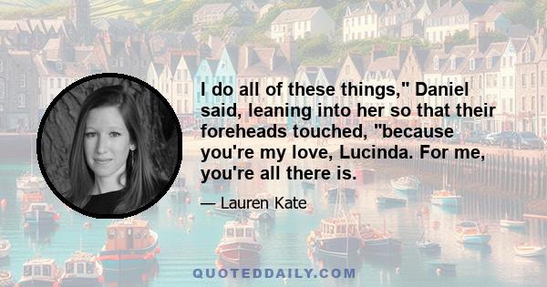 I do all of these things, Daniel said, leaning into her so that their foreheads touched, because you're my love, Lucinda. For me, you're all there is.