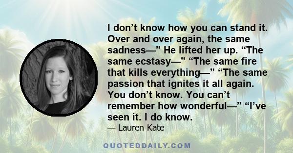 I don’t know how you can stand it. Over and over again, the same sadness—” He lifted her up. “The same ecstasy—” “The same fire that kills everything—” “The same passion that ignites it all again. You don’t know. You