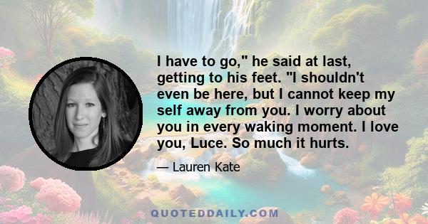 I have to go, he said at last, getting to his feet. I shouldn't even be here, but I cannot keep my self away from you. I worry about you in every waking moment. I love you, Luce. So much it hurts.