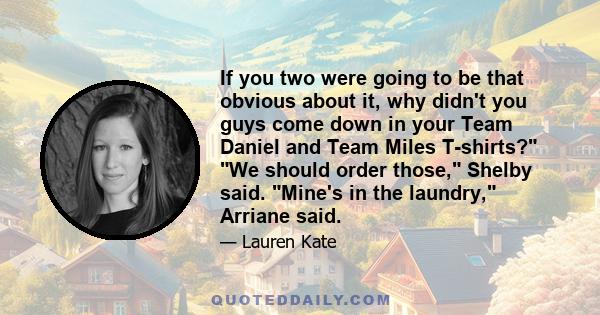 If you two were going to be that obvious about it, why didn't you guys come down in your Team Daniel and Team Miles T-shirts? We should order those, Shelby said. Mine's in the laundry, Arriane said.