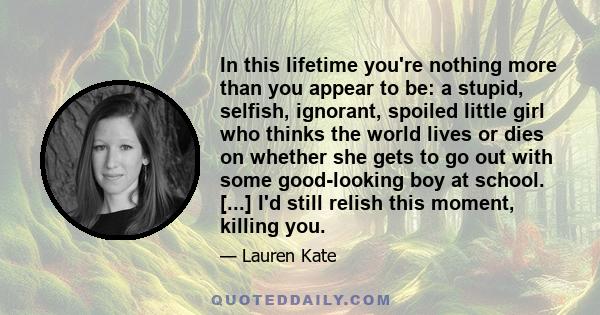 In this lifetime you're nothing more than you appear to be: a stupid, selfish, ignorant, spoiled little girl who thinks the world lives or dies on whether she gets to go out with some good-looking boy at school. [...]