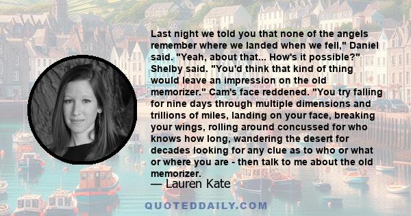 Last night we told you that none of the angels remember where we landed when we fell, Daniel said. Yeah, about that... How's it possible? Shelby said. You'd think that kind of thing would leave an impression on the old