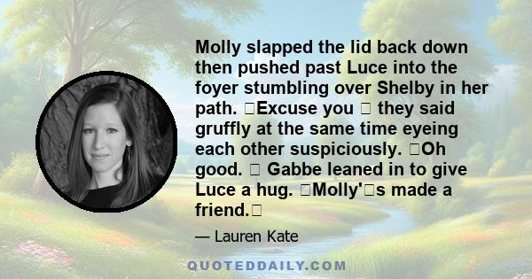 Molly slapped the lid back down then pushed past Luce into the foyer stumbling over Shelby in her path. �Excuse you � they said gruffly at the same time eyeing each other suspiciously. �Oh good. � Gabbe leaned in to