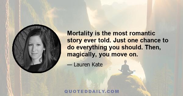 Mortality is the most romantic story ever told. Just one chance to do everything you should. Then, magically, you move on.