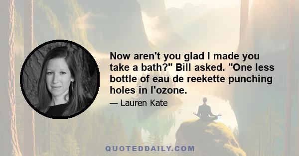 Now aren't you glad I made you take a bath? Bill asked. One less bottle of eau de reekette punching holes in l'ozone.