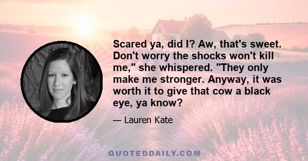 Scared ya, did I? Aw, that's sweet. Don't worry the shocks won't kill me, she whispered. They only make me stronger. Anyway, it was worth it to give that cow a black eye, ya know?