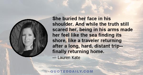 She buried her face in his shoulder. And while the truth still scared her, being in his arms made her feel like the sea finding its shore, like a traveler returning after a long, hard, distant trip-- finally returning