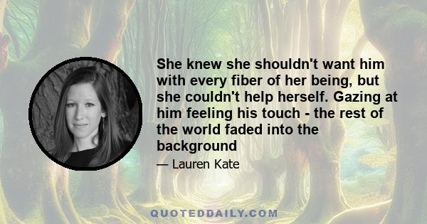 She knew she shouldn't want him with every fiber of her being, but she couldn't help herself. Gazing at him feeling his touch - the rest of the world faded into the background