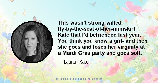 This wasn't strong-willed, fly-by-the-seat-of-her-miniskirt Kate that I'd befriended last year. You think you know a girl- and then she goes and loses her virginity at a Mardi Gras party and goes soft.