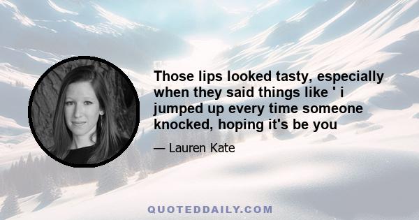 Those lips looked tasty, especially when they said things like ' i jumped up every time someone knocked, hoping it's be you