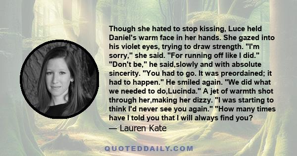 Though she hated to stop kissing, Luce held Daniel's warm face in her hands. She gazed into his violet eyes, trying to draw strength. I'm sorry, she said. For running off like I did. Don't be, he said,slowly and with